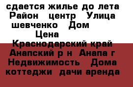 сдается жилье до лета › Район ­ центр › Улица ­ шевченко › Дом ­ 164 › Цена ­ 7 000 - Краснодарский край, Анапский р-н, Анапа г. Недвижимость » Дома, коттеджи, дачи аренда   